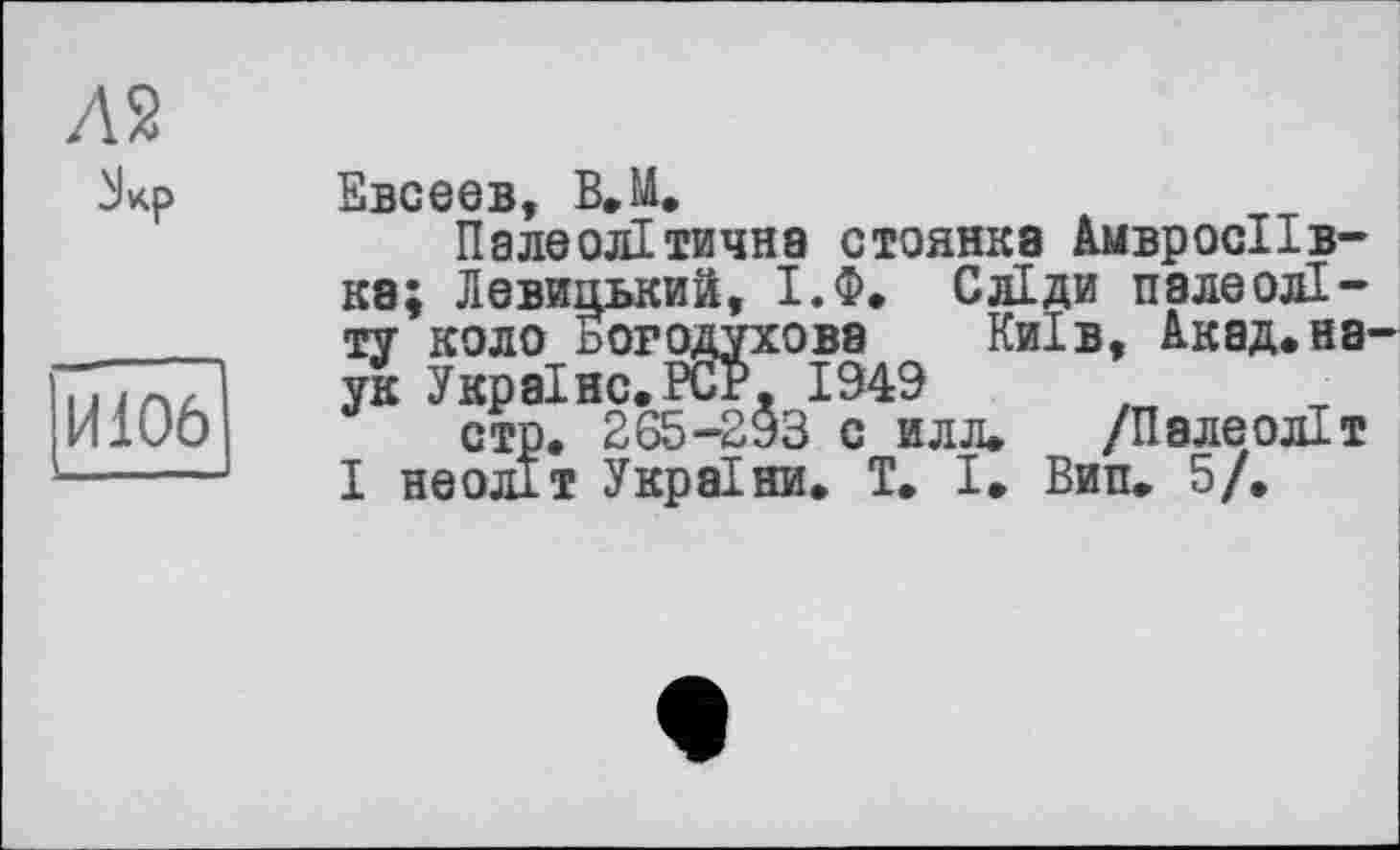 ﻿Л 2
И106
Евсеев, В.М.
Палеолітична стоянка АмвросІІв-кэ; Левицький, І.Ф. Сліди палеоліту коло погодухова Київ, Акад,наук Україно.PCP. 1949
стр. 265-293 с илл. /Палеоліт І неоліт України. T. І. Вип. 5/.